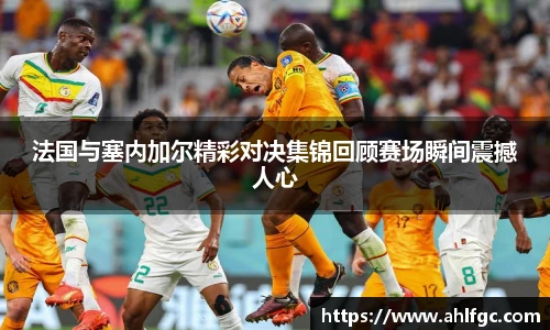 法国与塞内加尔精彩对决集锦回顾赛场瞬间震撼人心