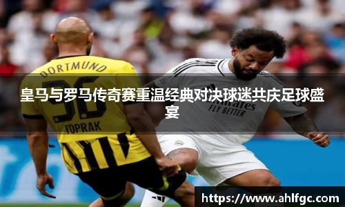 皇马与罗马传奇赛重温经典对决球迷共庆足球盛宴